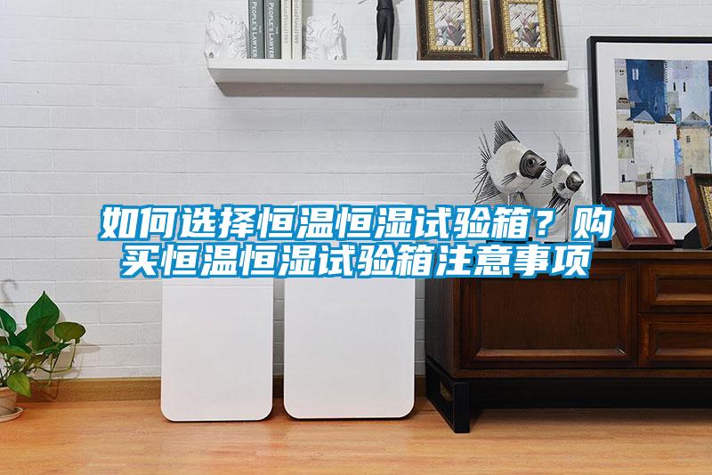 如何選擇恒溫恒濕試驗箱？購買恒溫恒濕試驗箱注意事項